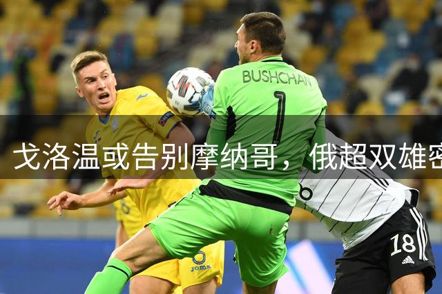 戈洛温或告别摩纳哥，俄超双雄密切关注其动向
